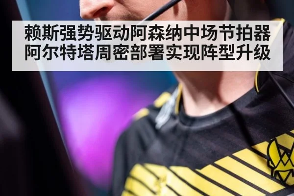 赖斯强势驱动阿森纳中场节拍器 阿尔特塔周密部署实现阵型升级